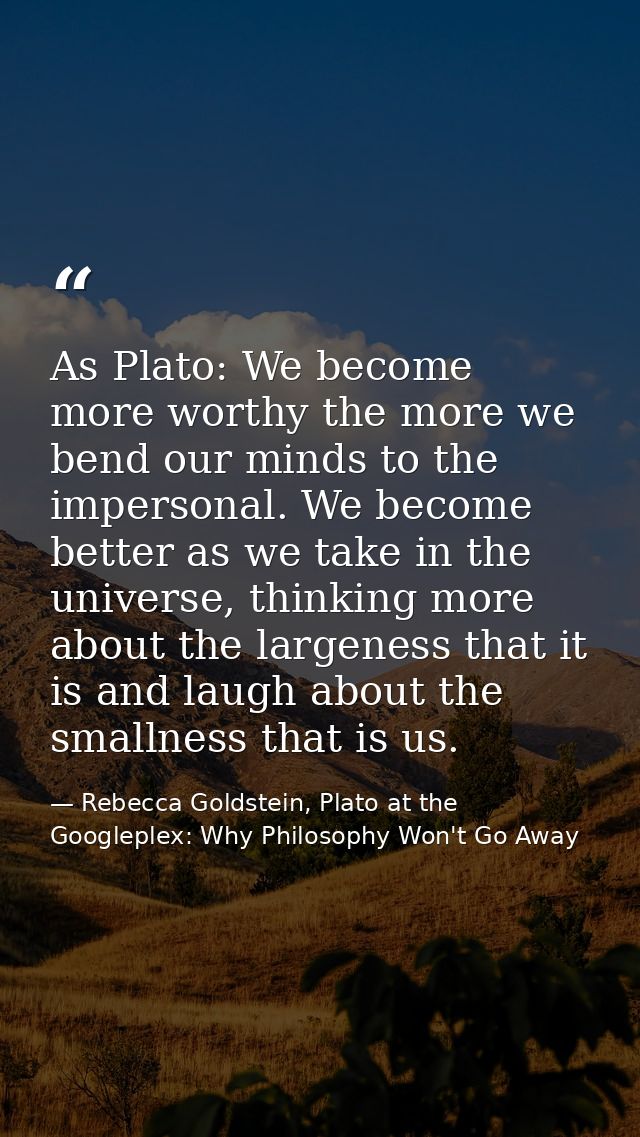 As Plato: We become more worthy the more we bend our minds to the impersonal. We become better as we take in the univers — Rebecca Goldstein, Plato at the Googleplex: Why Philosophy Won't Go Away