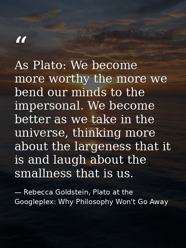 As Plato: We become more worthy the more we bend our minds to the impersonal. We become better as we take in the univers — Rebecca Goldstein, Plato at the Googleplex: Why Philosophy Won't Go Away