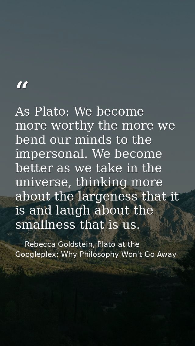 As Plato: We become more worthy the more we bend our minds to the impersonal. We become better as we take in the univers — Rebecca Goldstein, Plato at the Googleplex: Why Philosophy Won't Go Away
