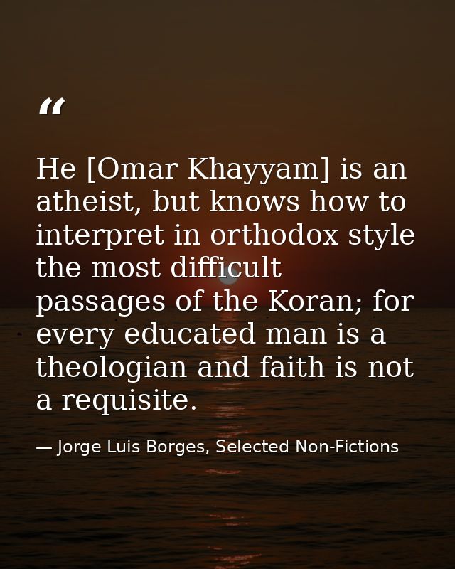 He [Omar Khayyam] is an atheist, but knows how to interpret in orthodox style the most difficult passages of the Koran;  — Jorge Luis Borges, Selected Non-Fictions