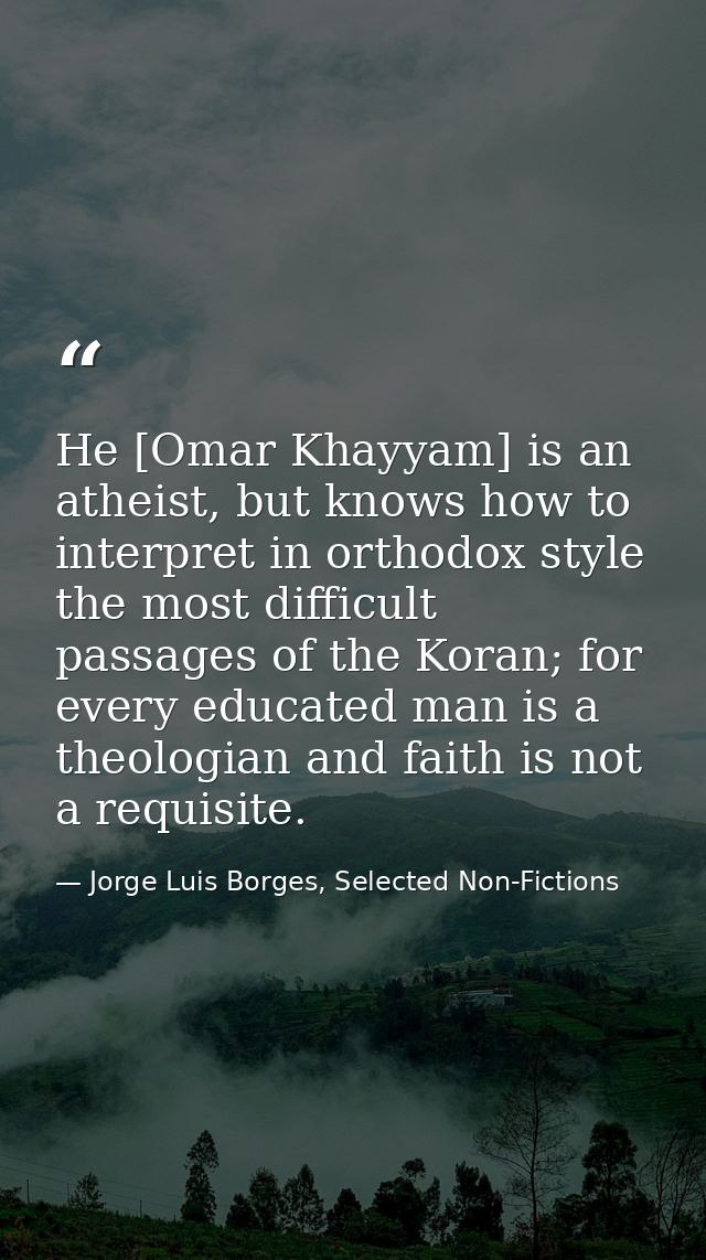 He [Omar Khayyam] is an atheist, but knows how to interpret in orthodox style the most difficult passages of the Koran;  — Jorge Luis Borges, Selected Non-Fictions
