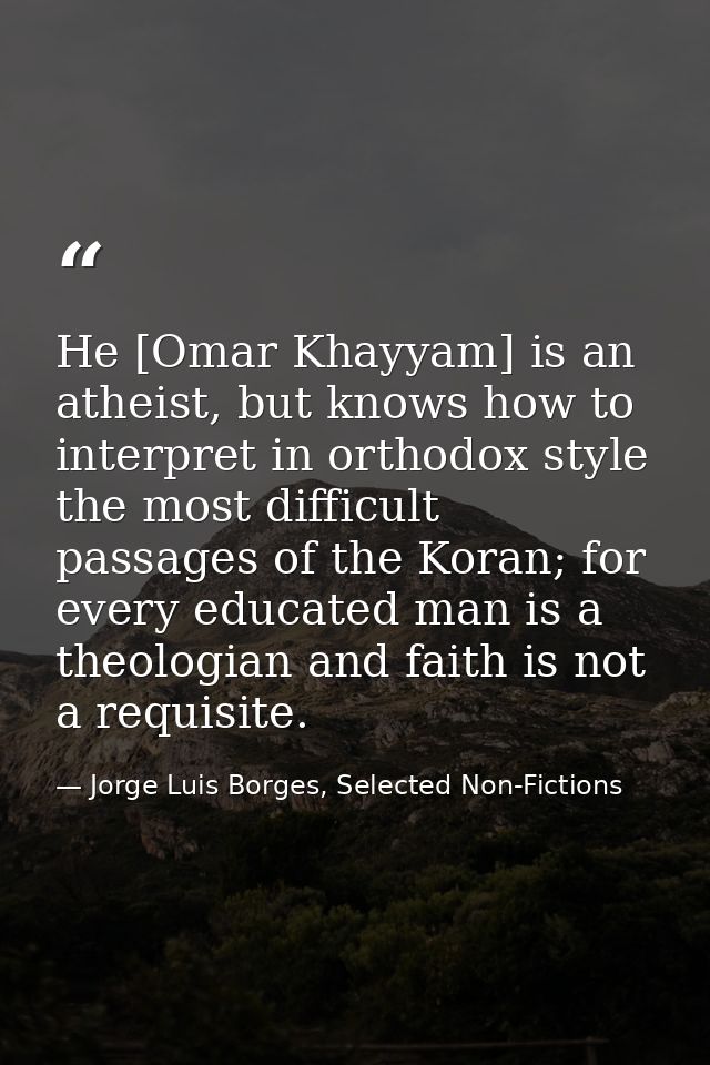 He [Omar Khayyam] is an atheist, but knows how to interpret in orthodox style the most difficult passages of the Koran;  — Jorge Luis Borges, Selected Non-Fictions