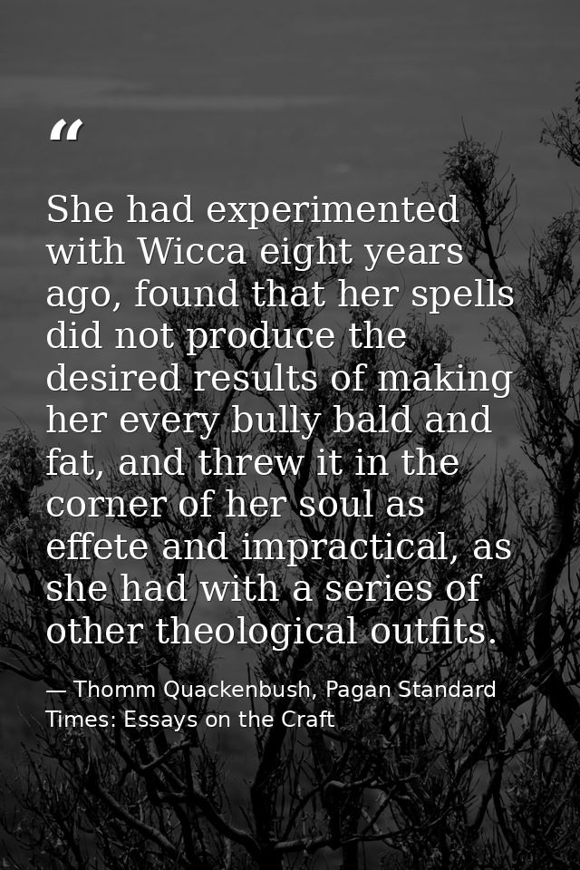 She had experimented with Wicca eight years ago, found that her spells did not produce the desired results of making her — Thomm Quackenbush, Pagan Standard Times: Essays on the Craft