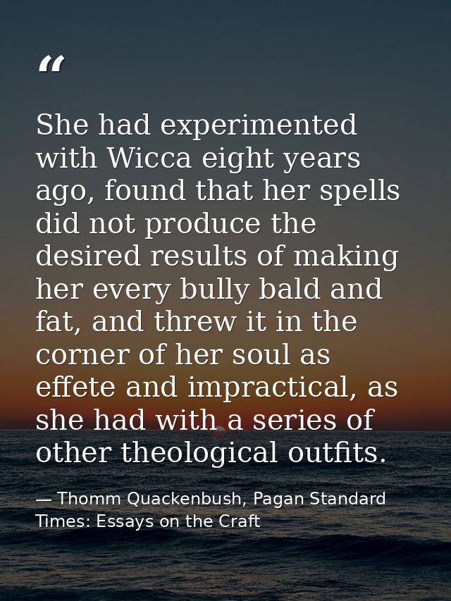 She had experimented with Wicca eight years ago, found that her spells did not produce the desired results of making her — Thomm Quackenbush, Pagan Standard Times: Essays on the Craft