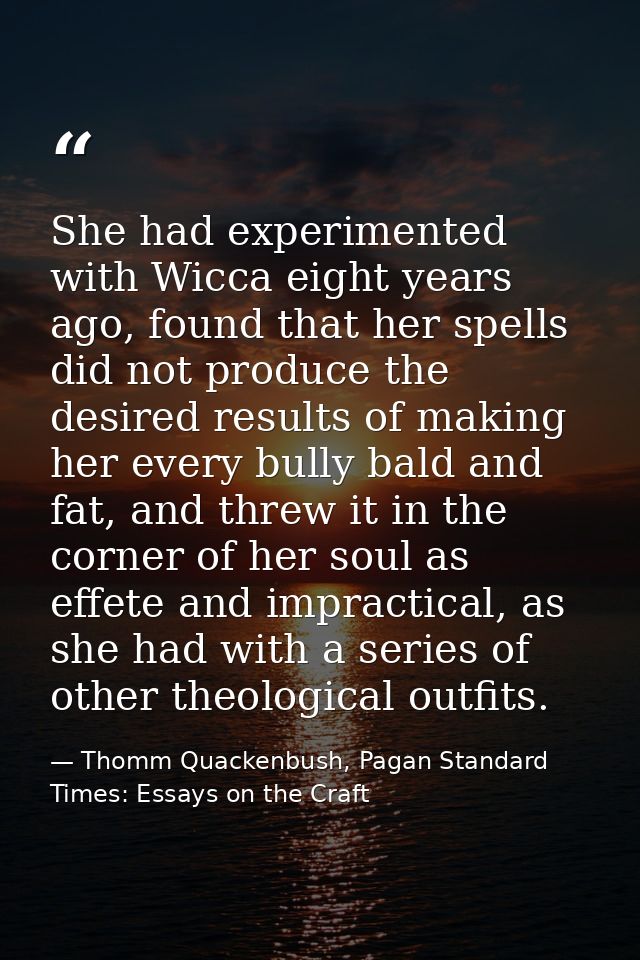 She had experimented with Wicca eight years ago, found that her spells did not produce the desired results of making her — Thomm Quackenbush, Pagan Standard Times: Essays on the Craft