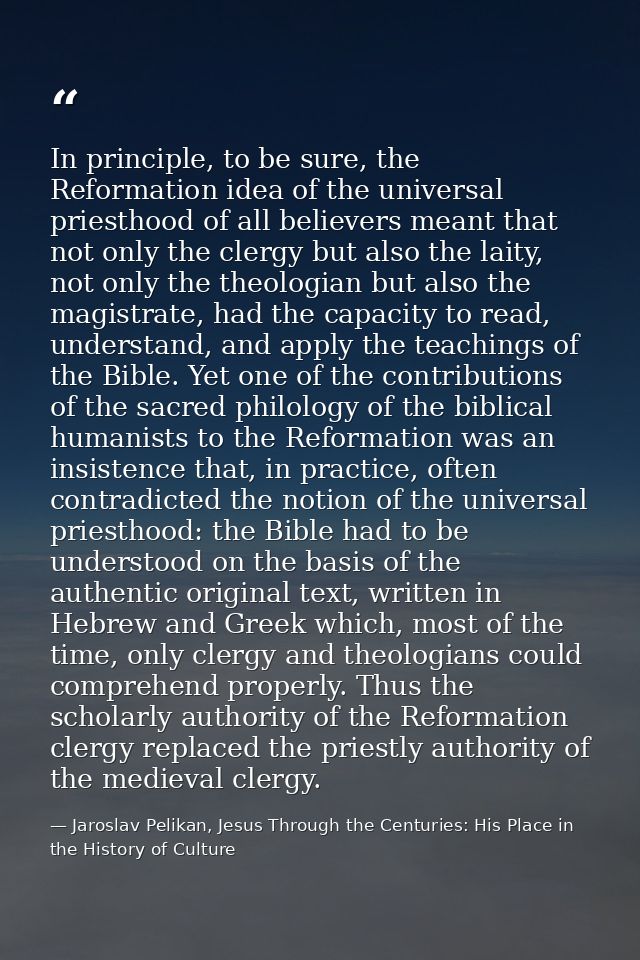 In principle, to be sure, the Reformation idea of the universal priesthood of all believers meant that not only the cler — Jaroslav Pelikan, Jesus Through the Centuries: His Place in the History of Culture