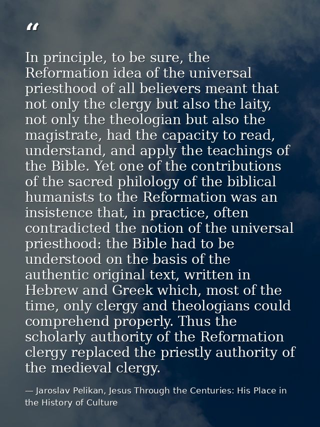 In principle, to be sure, the Reformation idea of the universal priesthood of all believers meant that not only the cler — Jaroslav Pelikan, Jesus Through the Centuries: His Place in the History of Culture