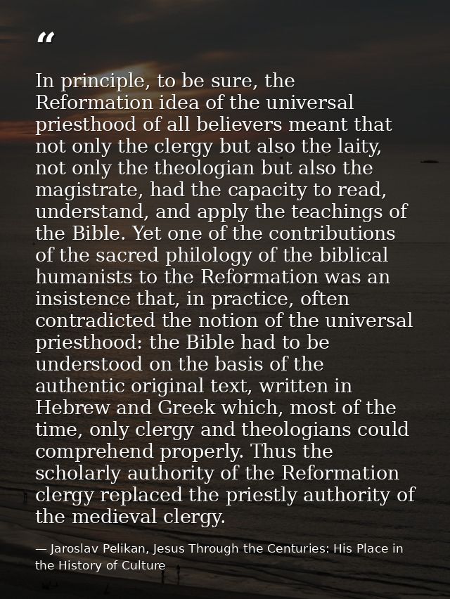 In principle, to be sure, the Reformation idea of the universal priesthood of all believers meant that not only the cler — Jaroslav Pelikan, Jesus Through the Centuries: His Place in the History of Culture