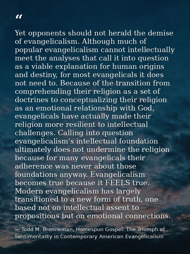 Yet opponents should not herald the demise of evangelicalism. Although much of popular evangelicalism cannot intellectua — Todd M. Brenneman, Homespun Gospel: The Triumph of Sentimentality in Contemporary American Evangelicalism