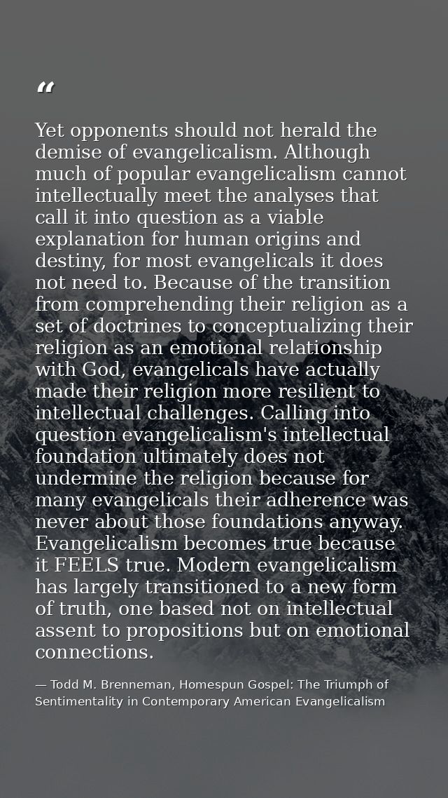 Yet opponents should not herald the demise of evangelicalism. Although much of popular evangelicalism cannot intellectua — Todd M. Brenneman, Homespun Gospel: The Triumph of Sentimentality in Contemporary American Evangelicalism