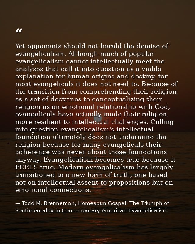 Yet opponents should not herald the demise of evangelicalism. Although much of popular evangelicalism cannot intellectua — Todd M. Brenneman, Homespun Gospel: The Triumph of Sentimentality in Contemporary American Evangelicalism