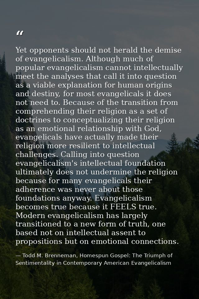 Yet opponents should not herald the demise of evangelicalism. Although much of popular evangelicalism cannot intellectua — Todd M. Brenneman, Homespun Gospel: The Triumph of Sentimentality in Contemporary American Evangelicalism