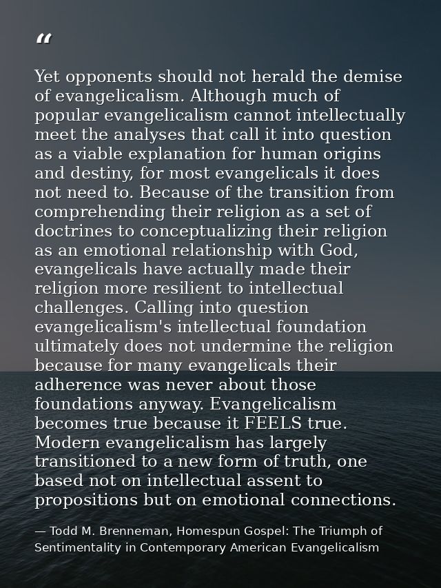 Yet opponents should not herald the demise of evangelicalism. Although much of popular evangelicalism cannot intellectua — Todd M. Brenneman, Homespun Gospel: The Triumph of Sentimentality in Contemporary American Evangelicalism