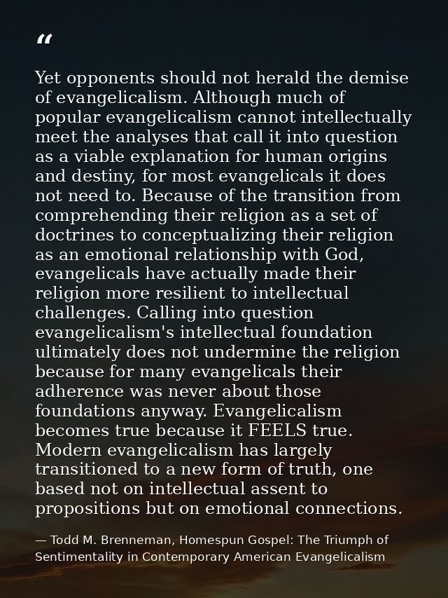 Yet opponents should not herald the demise of evangelicalism. Although much of popular evangelicalism cannot intellectua — Todd M. Brenneman, Homespun Gospel: The Triumph of Sentimentality in Contemporary American Evangelicalism