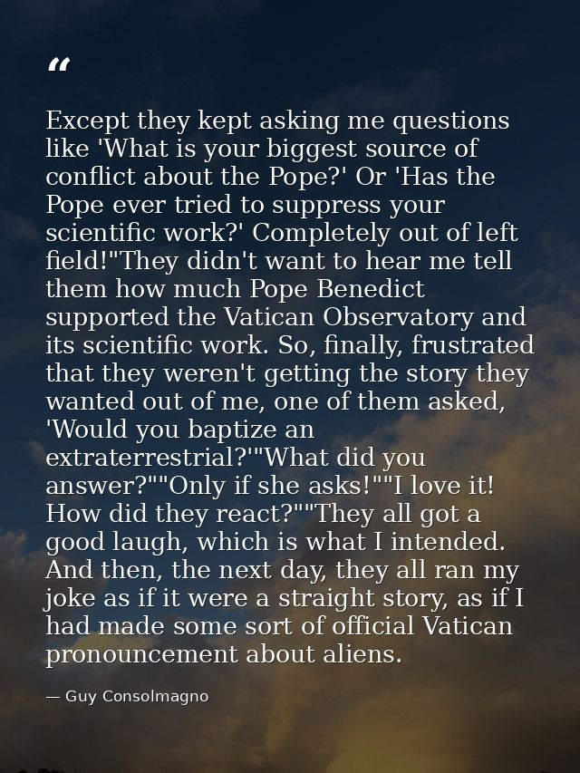 Except they kept asking me questions like 'What is your biggest source of conflict about the Pope?' Or 'Has the Pope eve — Guy Consolmagno