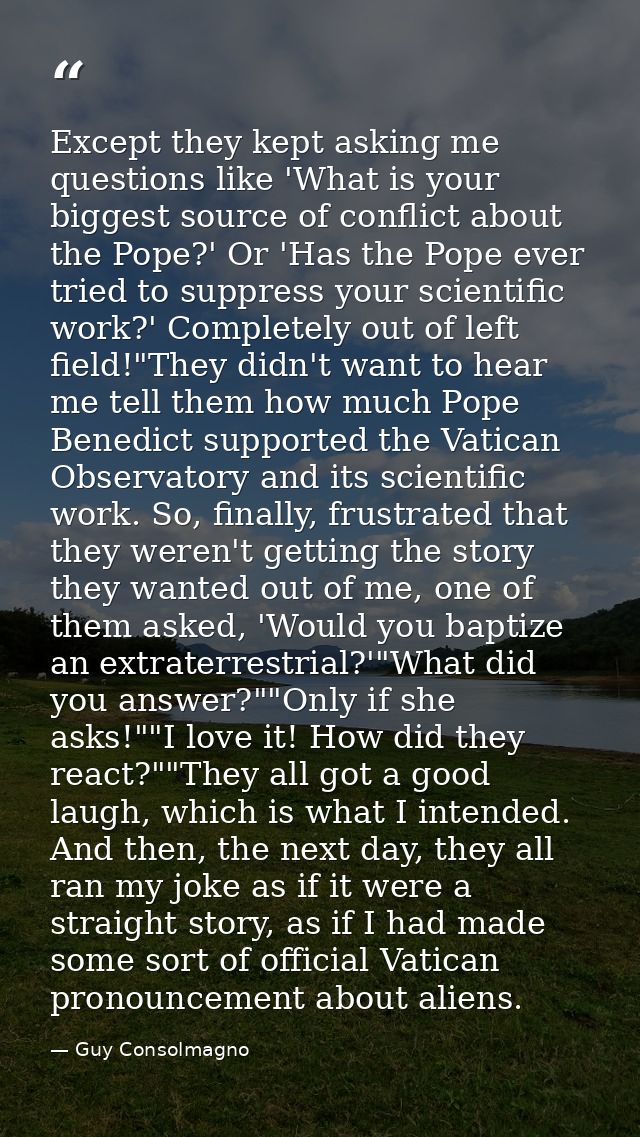 Except they kept asking me questions like 'What is your biggest source of conflict about the Pope?' Or 'Has the Pope eve — Guy Consolmagno