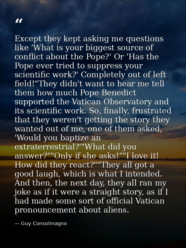 Except they kept asking me questions like 'What is your biggest source of conflict about the Pope?' Or 'Has the Pope eve — Guy Consolmagno