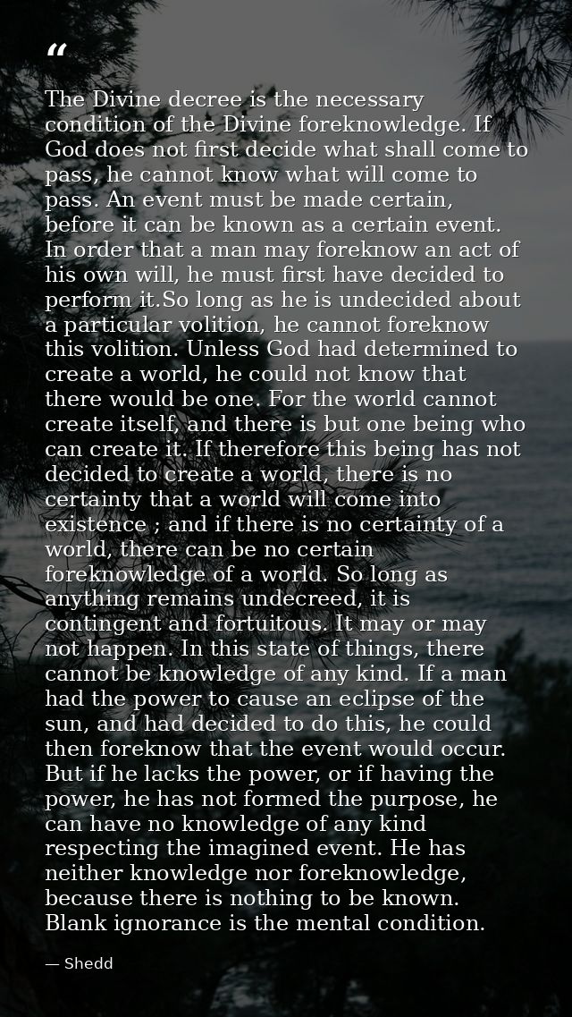 The Divine decree is the necessary condition of the Divine foreknowledge. If God does not first decide what shall come t — Shedd