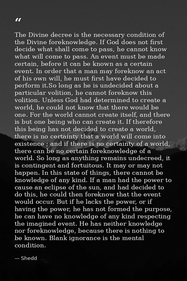 The Divine decree is the necessary condition of the Divine foreknowledge. If God does not first decide what shall come t — Shedd