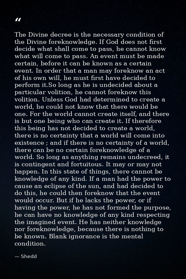 The Divine decree is the necessary condition of the Divine foreknowledge. If God does not first decide what shall come t — Shedd
