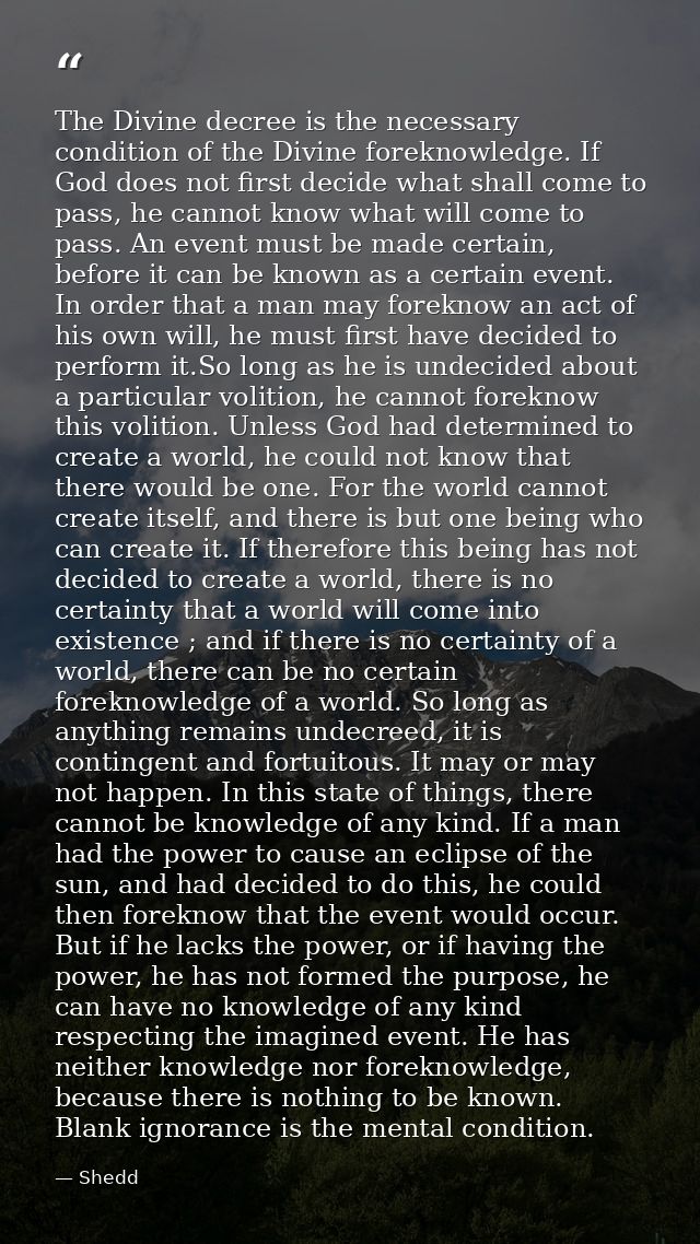 The Divine decree is the necessary condition of the Divine foreknowledge. If God does not first decide what shall come t — Shedd