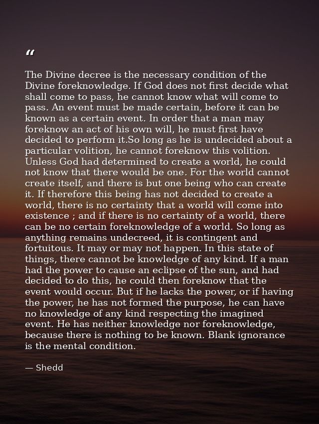 The Divine decree is the necessary condition of the Divine foreknowledge. If God does not first decide what shall come t — Shedd