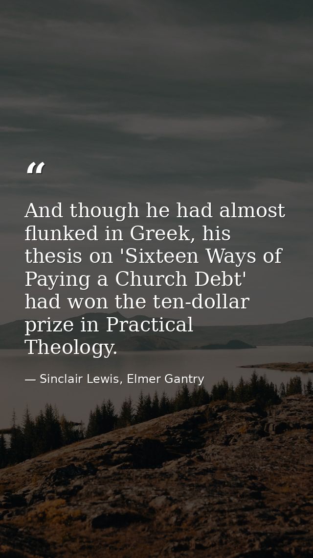 And though he had almost flunked in Greek, his thesis on 'Sixteen Ways of Paying a Church Debt' had won the ten-dollar p — Sinclair Lewis, Elmer Gantry