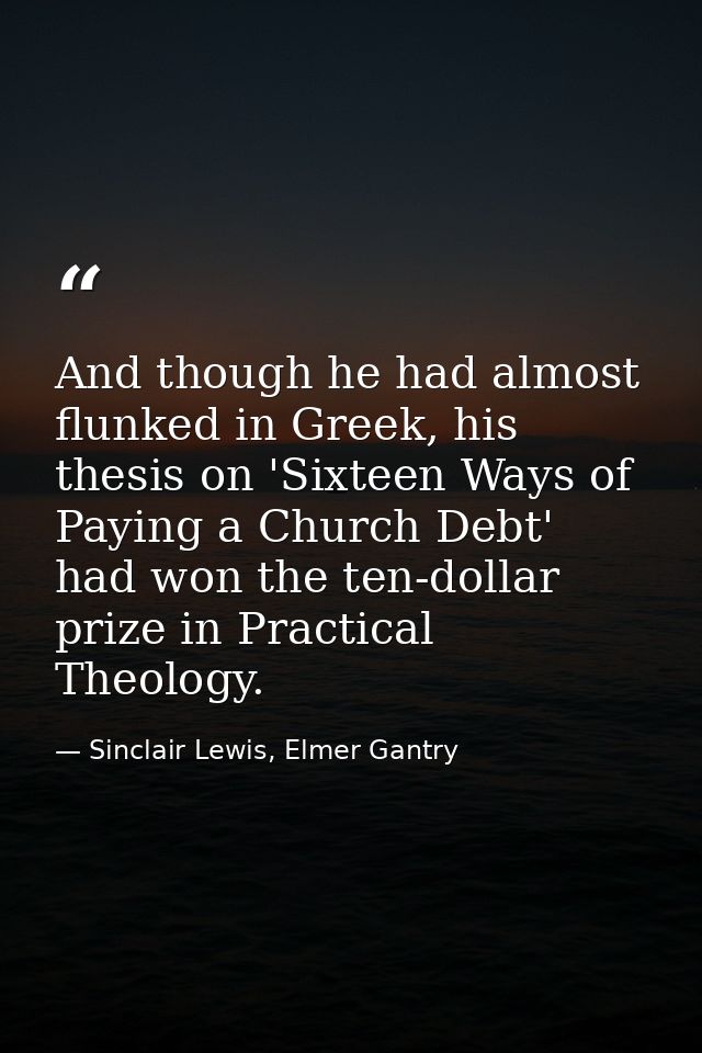 And though he had almost flunked in Greek, his thesis on 'Sixteen Ways of Paying a Church Debt' had won the ten-dollar p — Sinclair Lewis, Elmer Gantry