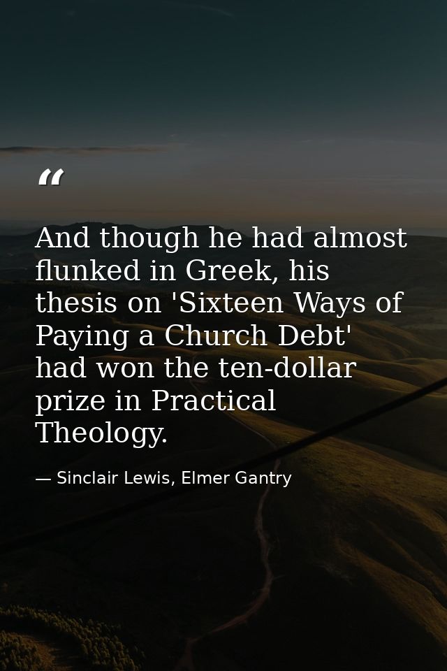 And though he had almost flunked in Greek, his thesis on 'Sixteen Ways of Paying a Church Debt' had won the ten-dollar p — Sinclair Lewis, Elmer Gantry