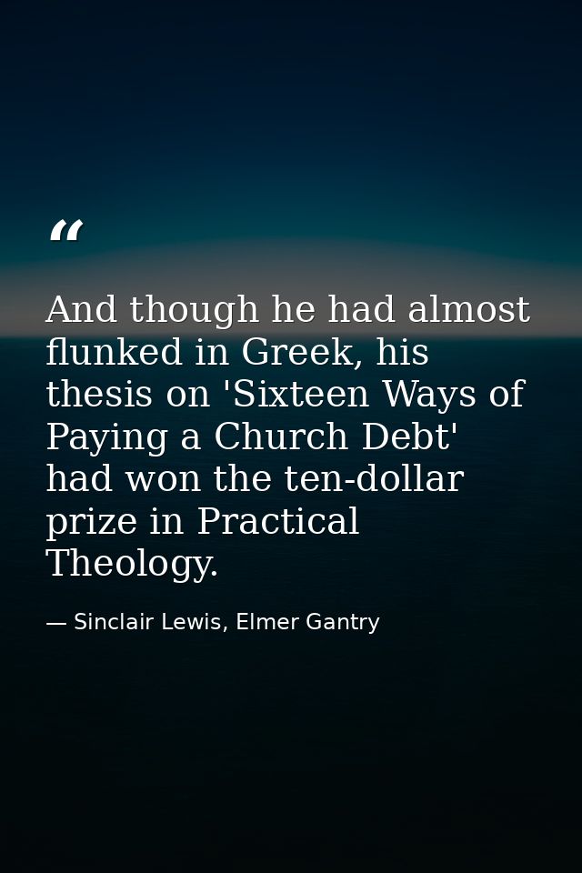 And though he had almost flunked in Greek, his thesis on 'Sixteen Ways of Paying a Church Debt' had won the ten-dollar p — Sinclair Lewis, Elmer Gantry