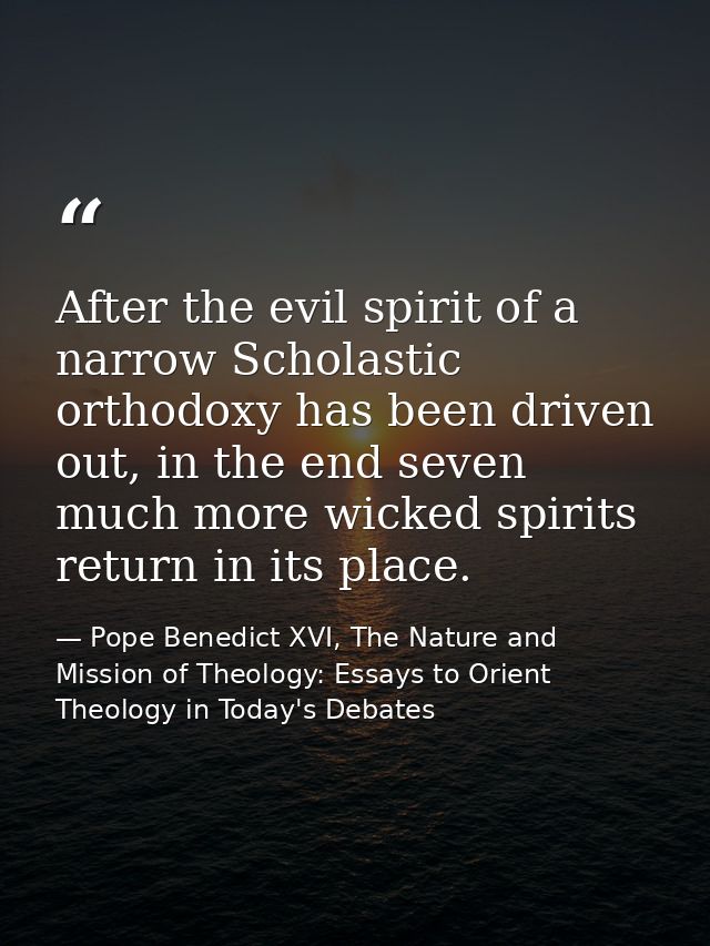 After the evil spirit of a narrow Scholastic orthodoxy has been driven out, in the end seven much more wicked spirits re — Pope Benedict XVI, The Nature and Mission of Theology: Essays to Orient Theology in Today's Debates