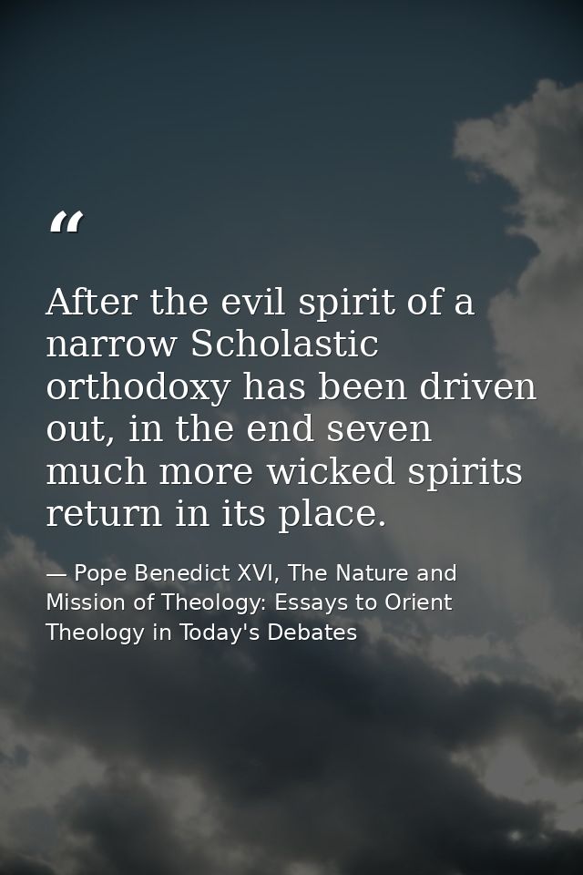 After the evil spirit of a narrow Scholastic orthodoxy has been driven out, in the end seven much more wicked spirits re — Pope Benedict XVI, The Nature and Mission of Theology: Essays to Orient Theology in Today's Debates