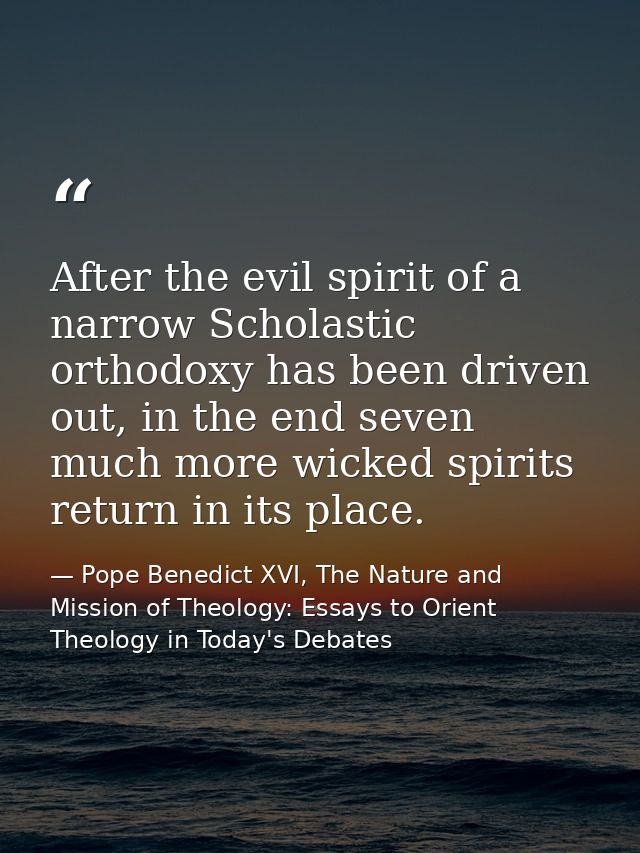 After the evil spirit of a narrow Scholastic orthodoxy has been driven out, in the end seven much more wicked spirits re — Pope Benedict XVI, The Nature and Mission of Theology: Essays to Orient Theology in Today's Debates