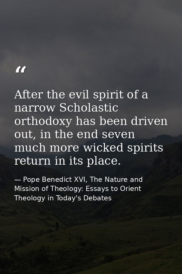 After the evil spirit of a narrow Scholastic orthodoxy has been driven out, in the end seven much more wicked spirits re — Pope Benedict XVI, The Nature and Mission of Theology: Essays to Orient Theology in Today's Debates