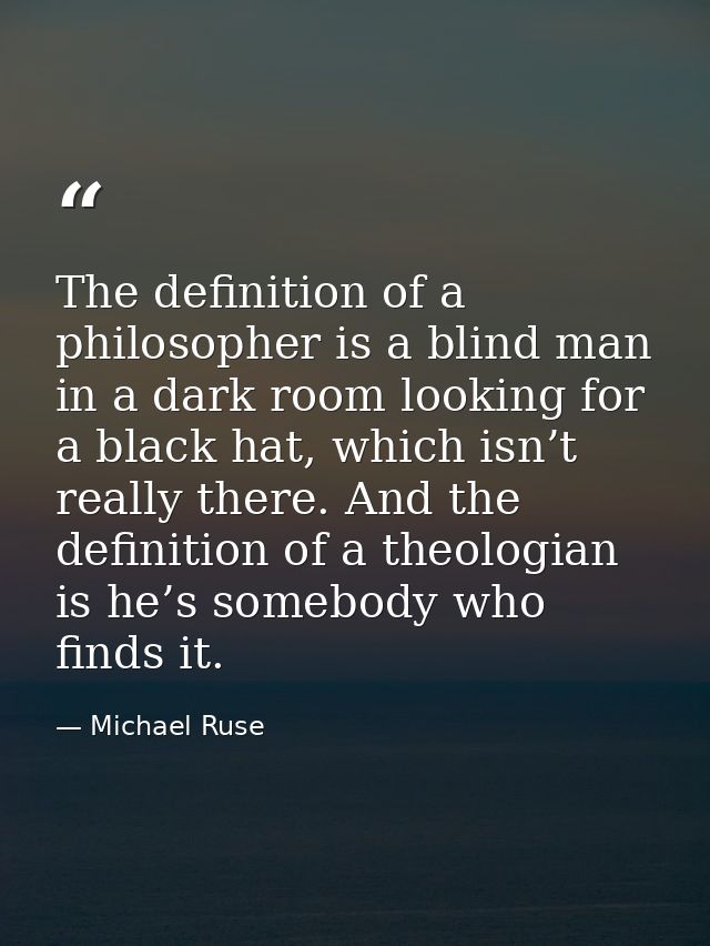 The definition of a philosopher is a blind man in a dark room looking for a black hat, which isn’t really there. And the — Michael Ruse