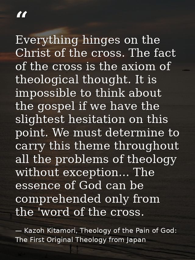 Everything hinges on the Christ of the cross. The fact of the cross is the axiom of theological thought. It is impossibl — Kazoh Kitamori, Theology of the Pain of God: The First Original Theology from Japan