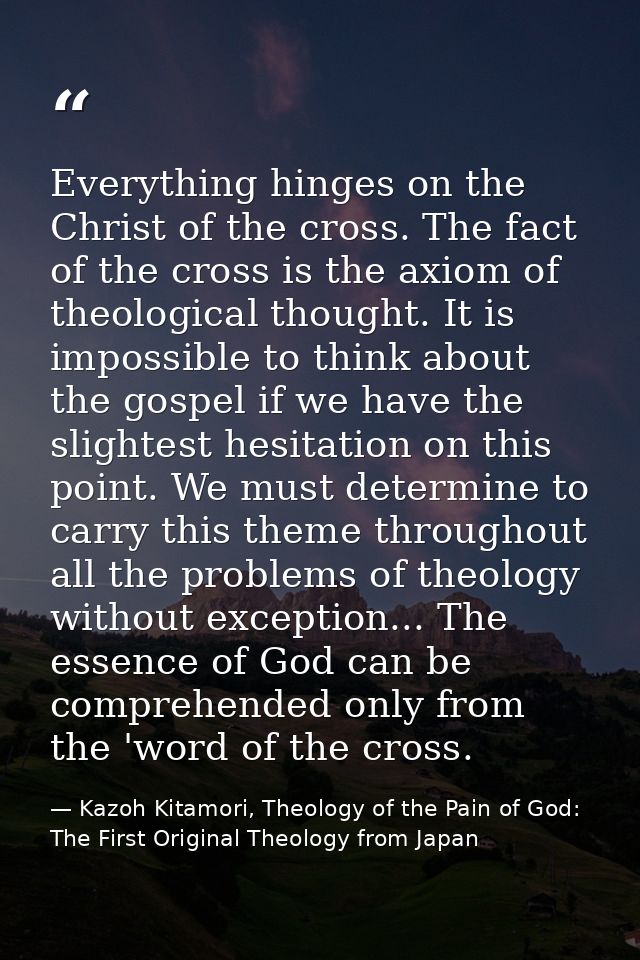 Everything hinges on the Christ of the cross. The fact of the cross is the axiom of theological thought. It is impossibl — Kazoh Kitamori, Theology of the Pain of God: The First Original Theology from Japan