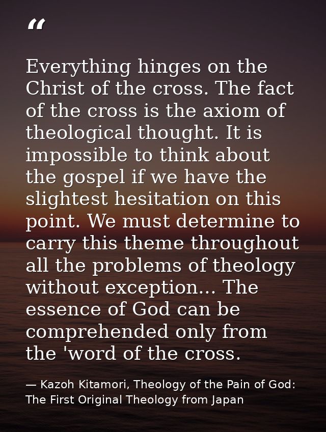Everything hinges on the Christ of the cross. The fact of the cross is the axiom of theological thought. It is impossibl — Kazoh Kitamori, Theology of the Pain of God: The First Original Theology from Japan