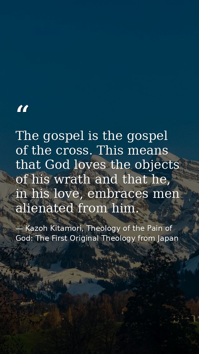 The gospel is the gospel of the cross. This means that God loves the objects of his wrath and that he, in his love, embr — Kazoh Kitamori, Theology of the Pain of God: The First Original Theology from Japan