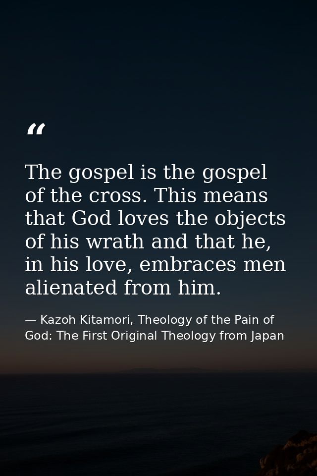 The gospel is the gospel of the cross. This means that God loves the objects of his wrath and that he, in his love, embr — Kazoh Kitamori, Theology of the Pain of God: The First Original Theology from Japan
