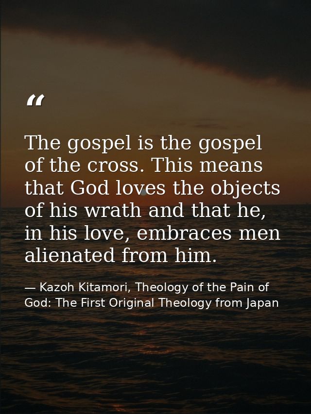 The gospel is the gospel of the cross. This means that God loves the objects of his wrath and that he, in his love, embr — Kazoh Kitamori, Theology of the Pain of God: The First Original Theology from Japan