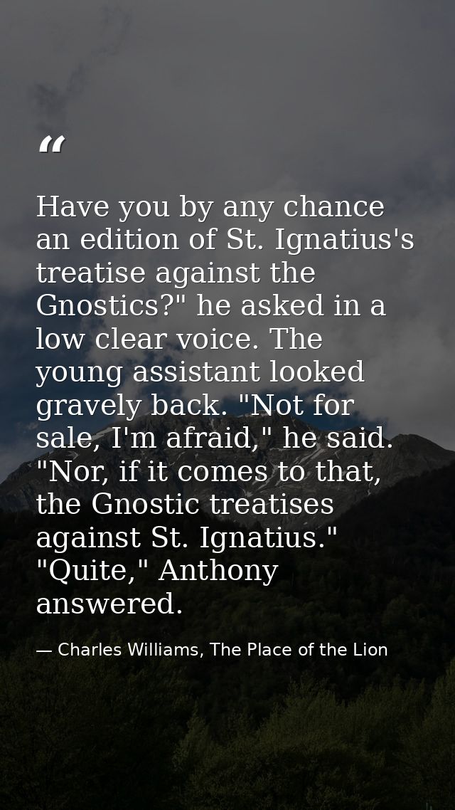 Have you by any chance an edition of St. Ignatius's treatise against the Gnostics?" he asked in a low clear voice. The y — Charles Williams, The Place of the Lion