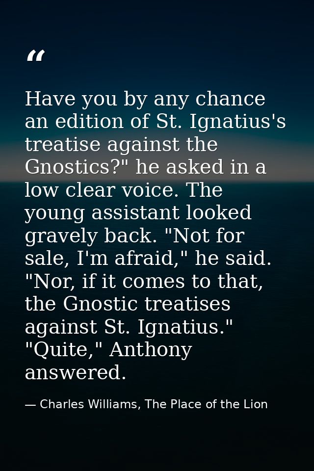 Have you by any chance an edition of St. Ignatius's treatise against the Gnostics?" he asked in a low clear voice. The y — Charles Williams, The Place of the Lion