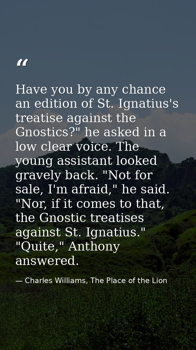 Have you by any chance an edition of St. Ignatius's treatise against the Gnostics?" he asked in a low clear voice. The y — Charles Williams, The Place of the Lion
