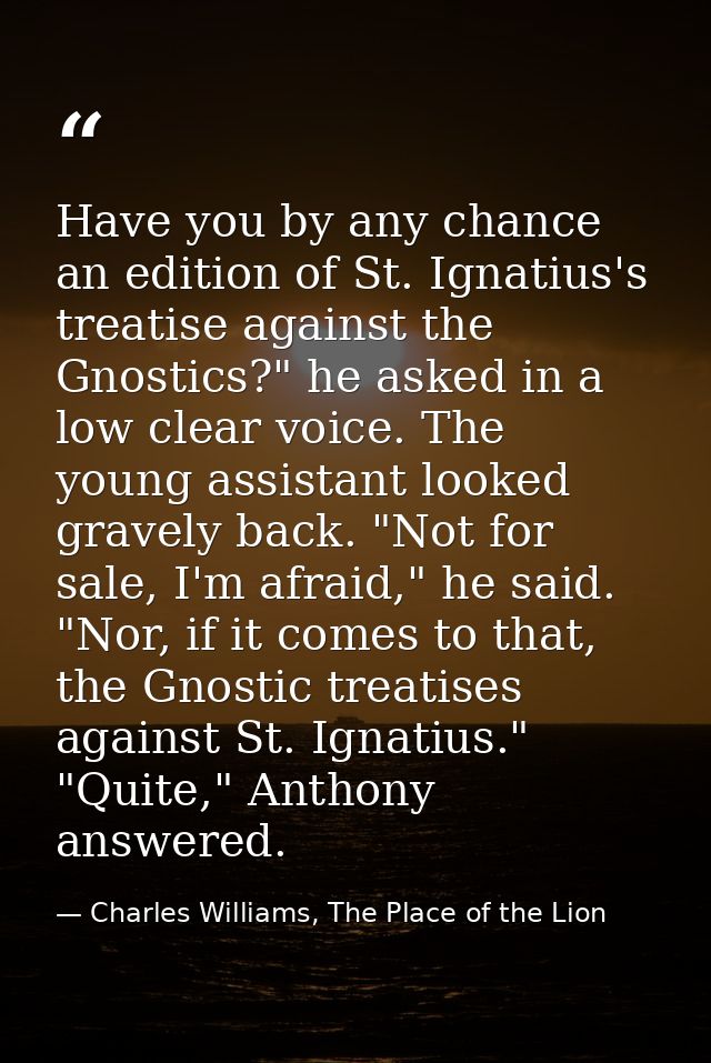 Have you by any chance an edition of St. Ignatius's treatise against the Gnostics?" he asked in a low clear voice. The y — Charles Williams, The Place of the Lion