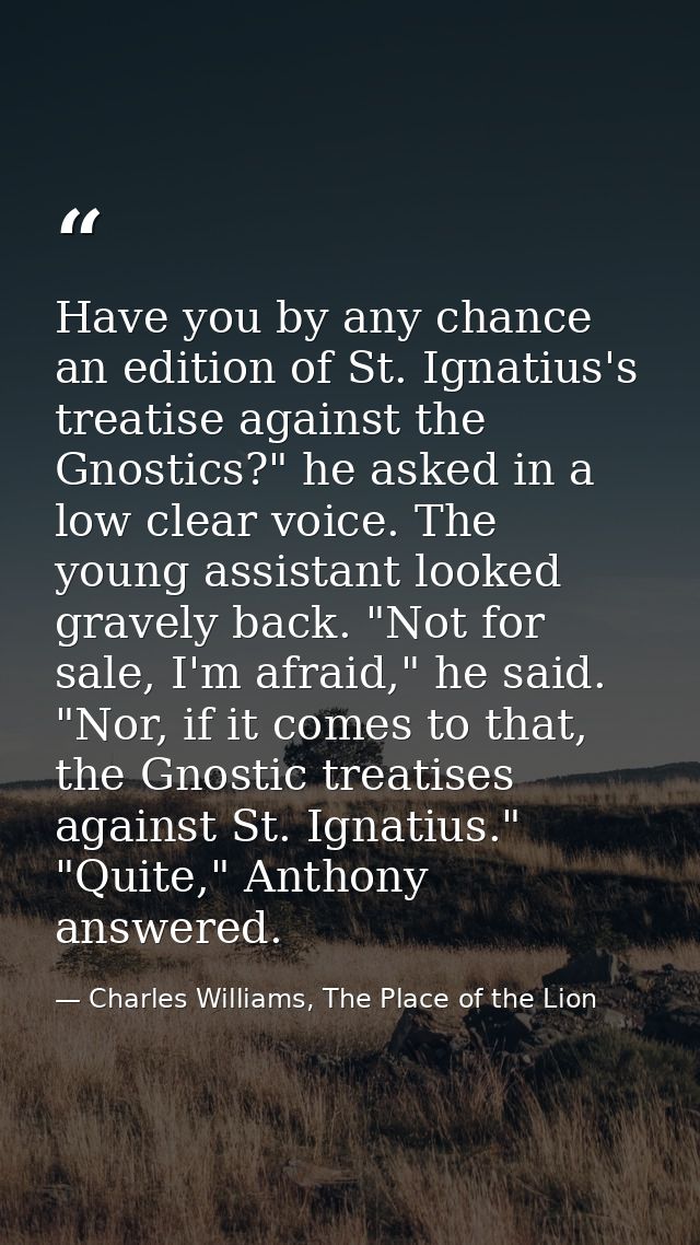 Have you by any chance an edition of St. Ignatius's treatise against the Gnostics?" he asked in a low clear voice. The y — Charles Williams, The Place of the Lion