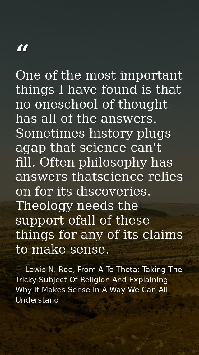 One of the most important things I have found is that no oneschool of thought has all of the answers. Sometimes history  — Lewis N. Roe, From A To Theta: Taking The Tricky Subject Of Religion And Explaining Why It Makes Sense In A Way We Can All Understand