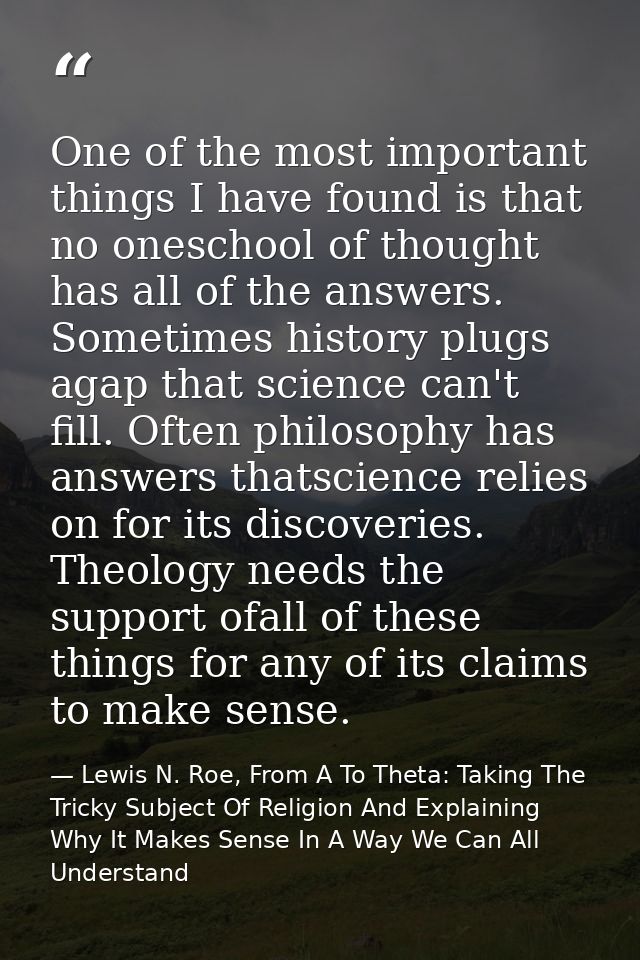One of the most important things I have found is that no oneschool of thought has all of the answers. Sometimes history  — Lewis N. Roe, From A To Theta: Taking The Tricky Subject Of Religion And Explaining Why It Makes Sense In A Way We Can All Understand