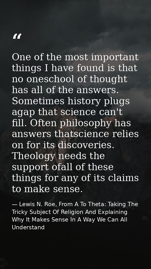 One of the most important things I have found is that no oneschool of thought has all of the answers. Sometimes history  — Lewis N. Roe, From A To Theta: Taking The Tricky Subject Of Religion And Explaining Why It Makes Sense In A Way We Can All Understand