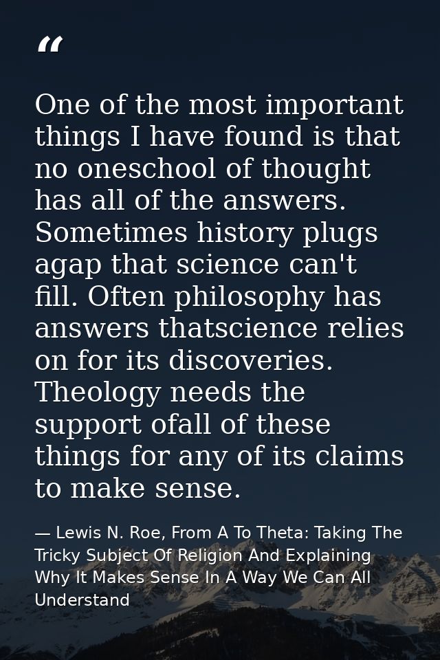 One of the most important things I have found is that no oneschool of thought has all of the answers. Sometimes history  — Lewis N. Roe, From A To Theta: Taking The Tricky Subject Of Religion And Explaining Why It Makes Sense In A Way We Can All Understand